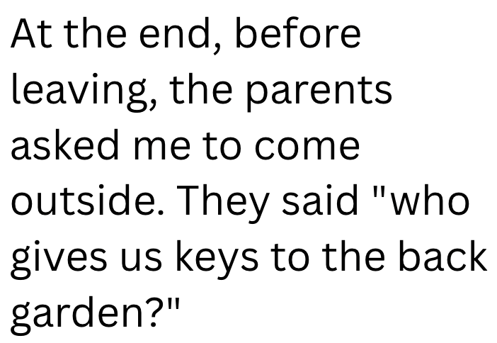 At the end, before leaving, the parents asked me to come outside. They said "who gives us keys to the back garden?"