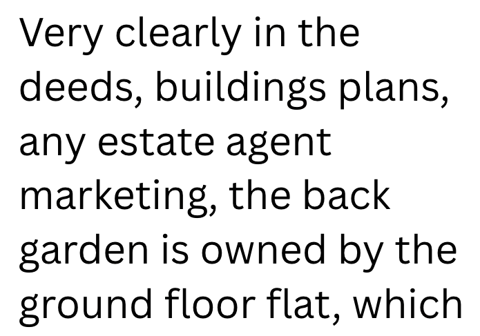 Very clearly in the deeds, buildings plans, any estate agent marketing, the back garden is owned by the ground floor flat, which