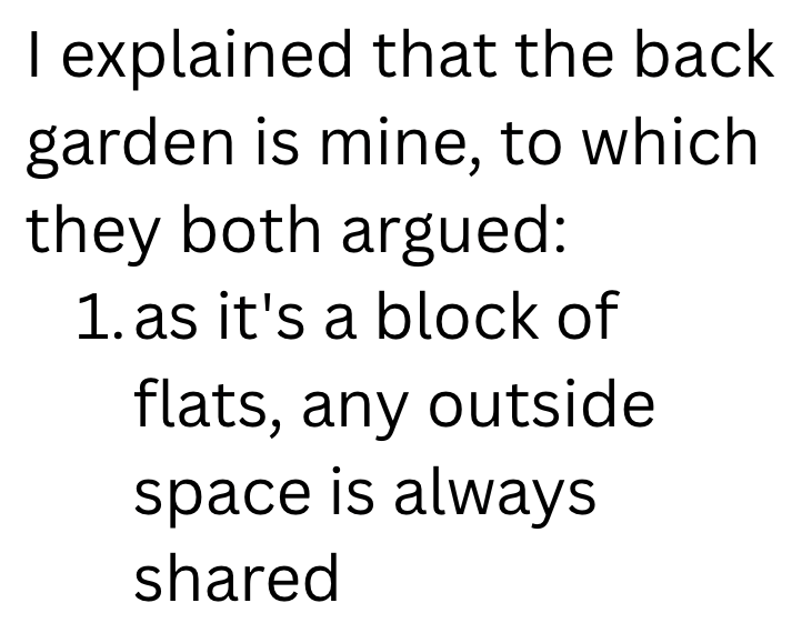 I explained that the back garden is mine, to which they both argued: 1. as it's a block of flats, any outside space is always shared