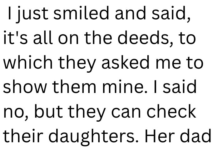 I just smiled and said, it's all on the deeds, to which they asked me to show them mine. I said no, but they can check their daughters. Her dad