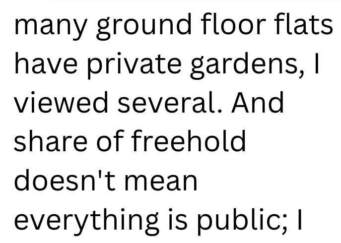 many ground floor flats have private gardens, I viewed several. And share of freehold doesn't mean everything is public; I