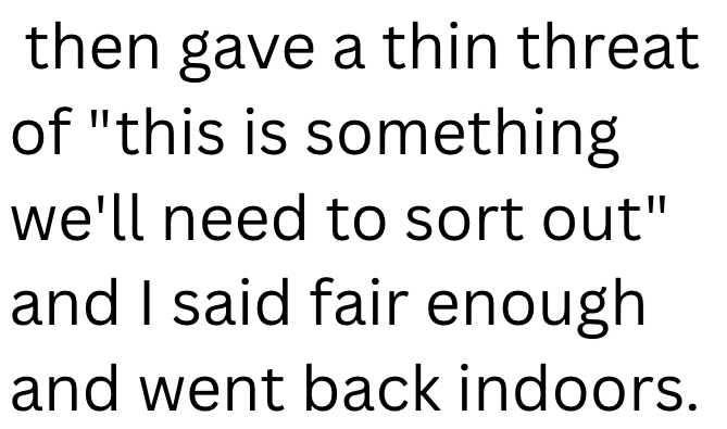 then gave a thin threat of "this is something we'll need to sort out" and I said fair enough and went back indoors.