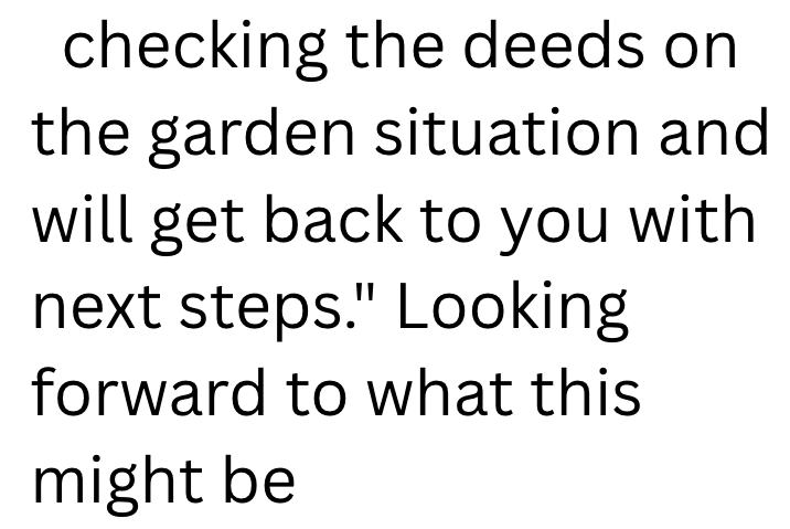 checking the deeds on the garden situation and will get back to you with next steps." Looking forward to what this might be