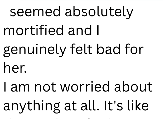 seemed absolutely mortified and I genuinely felt bad for her. I am not worried about anything at all. It's like