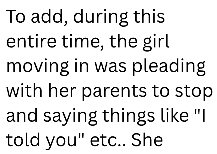 To add, during this entire time, the girl moving in was pleading with her parents to stop and saying things like "I told you" etc.. She