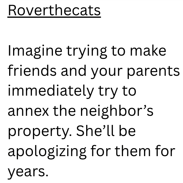 Roverthecats Imagine trying to make friends and your parents immediately try to annex the neighbor's property. She'll be apologizing for them for years.