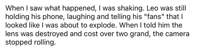 When I saw what happened, I was shaking. Leo was still holding his phone, laughing and telling his "fans" that I looked like I was about to explode. When I told him the lens was destroyed and cost over two grand, the camera stopped rolling.