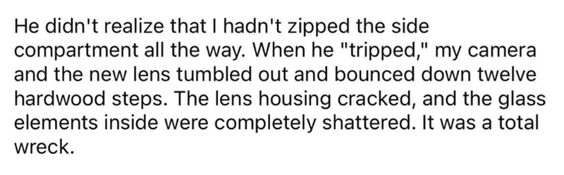 He didn't realize that I hadn't zipped the side compartment all the way. When he "tripped," my camera and the new lens tumbled out and bounced down twelve hardwood steps. The lens housing cracked, and the glass elements inside were completely shattered. It was a total wreck.