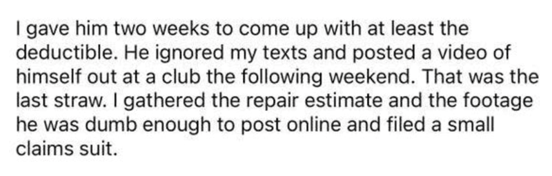 I gave him two weeks to come up with at least the deductible. He ignored my texts and posted a video of himself out at a club the following weekend. That was the last straw. I gathered the repair estimate and the footage he was dumb enough to post online and filed a small claims suit.