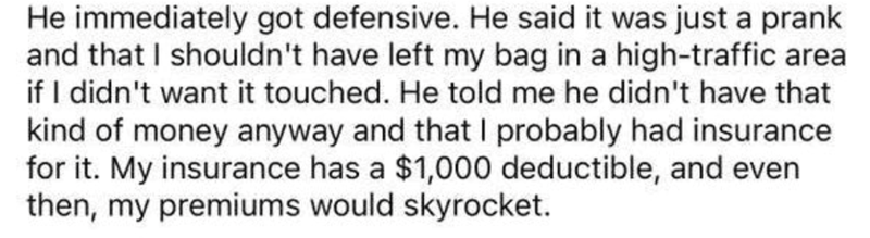 He immediately got defensive. He said it was just a prank and that I shouldn't have left my bag in a high-traffic area if I didn't want it touched. He told me he didn't have that kind of money anyway and that I probably had insurance for it. My insurance has a $1,000 deductible, and even then, my premiums would skyrocket.