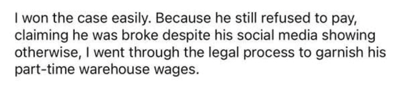 I won the case easily. Because he still refused to pay, claiming he was broke despite his social media showing otherwise, I went through the legal process to garnish his part-time warehouse wages.