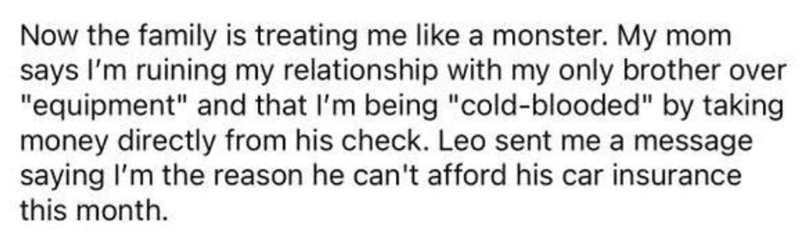 Now the family is treating me like a monster. My mom says I'm ruining my relationship with my only brother over "equipment" and that I'm being "cold-blooded" by taking money directly from his check. Leo sent me a message saying I'm the reason he can't afford his car insurance this month.