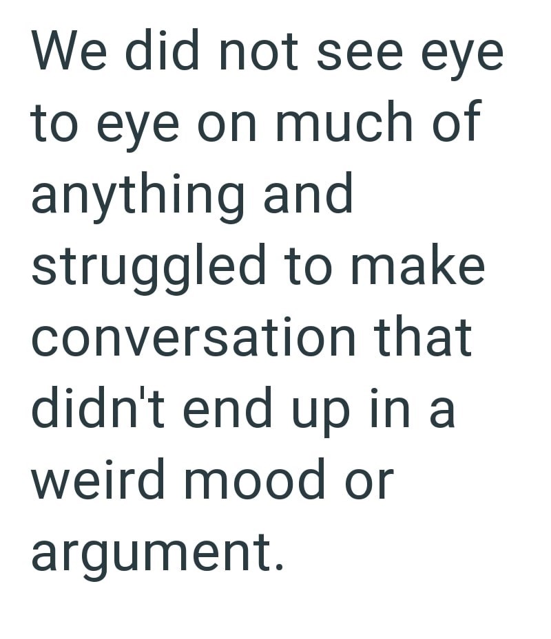 We did not see eye to eye on much of anything and struggled to make conversation that didn't end up in a weird mood or argument.