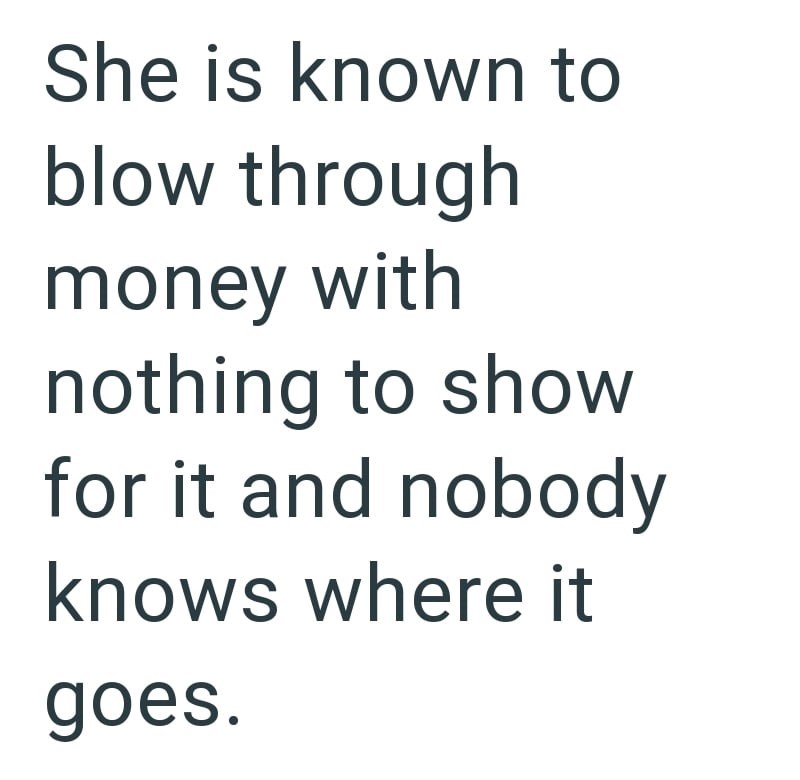 She is known to blow through money with nothing to show for it and nobody knows where it goes.
