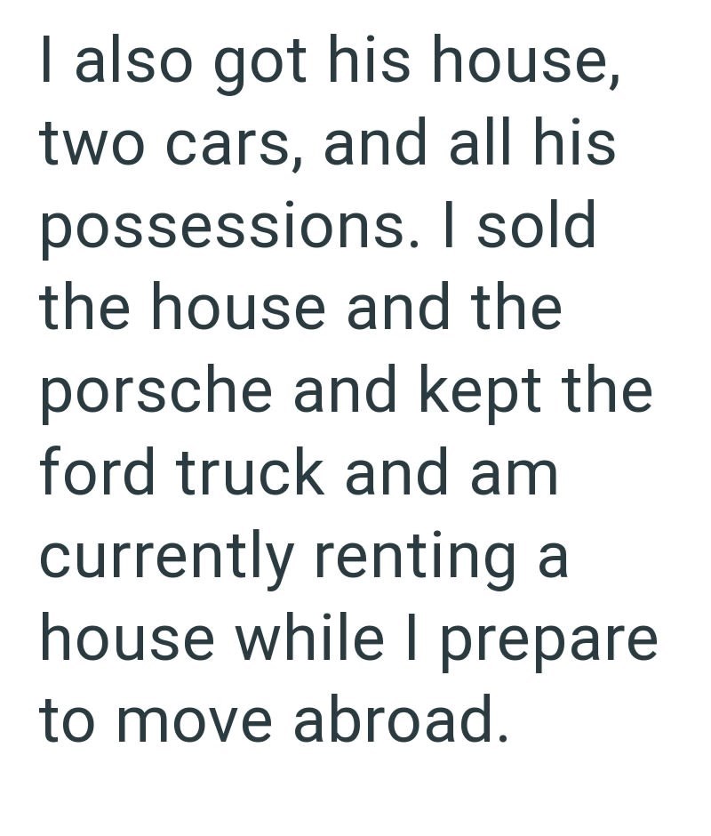 I also got his house, two cars, and all his possessions. I sold. the house and the porsche and kept the ford truck and am currently renting a house while I prepare to move abroad.