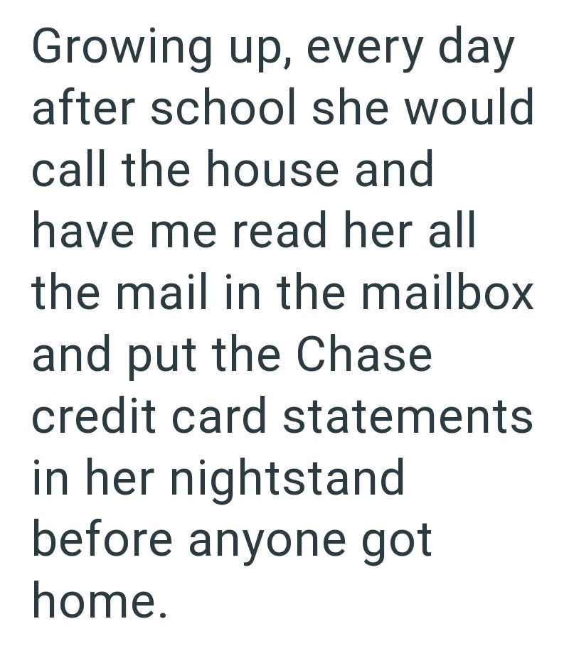 Growing up, every day after school she would call the house and have me read her all the mail in the mailbox and put the Chase credit card statements in her nightstand before anyone got home.