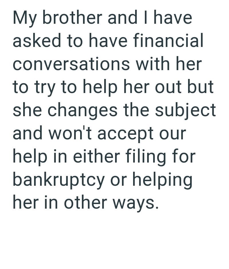 My brother and I have asked to have financial conversations with her to try to help her out but she changes the subject and won't accept our help in either filing for bankruptcy or helping her in other ways.