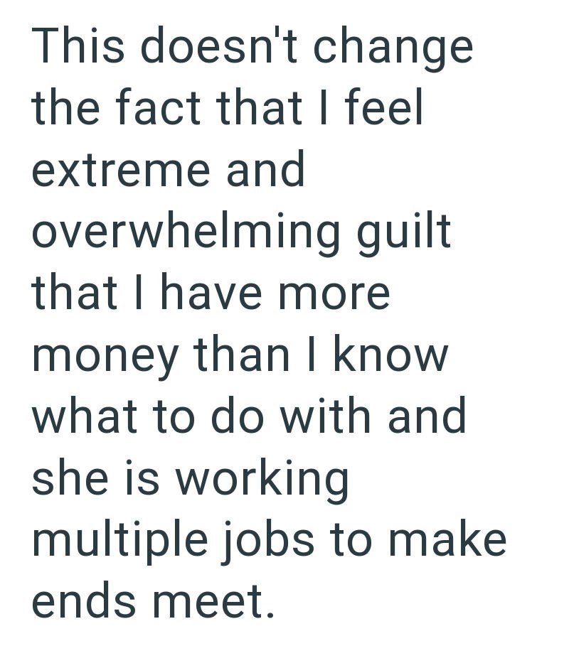 This doesn't change the fact that I feel extreme and overwhelming guilt that I have more money than I know what to do with and she is working multiple jobs to make ends meet.