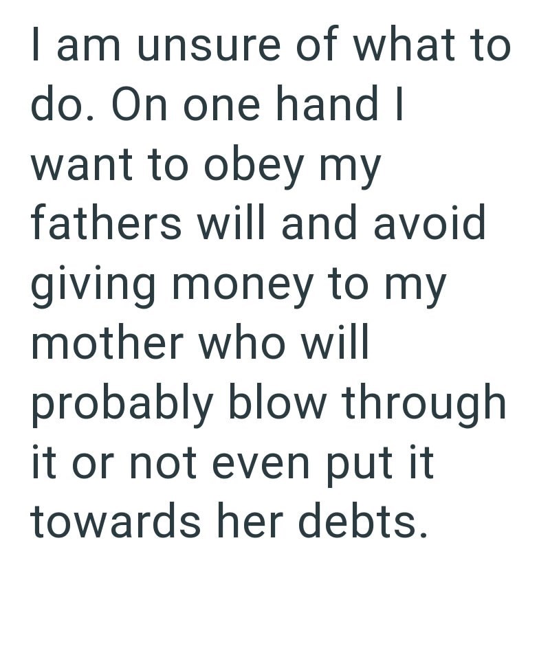 I am unsure of what to do. On one hand I want to obey my fathers will and avoid giving money to my mother who will probably blow through it or not even put it towards her debts.
