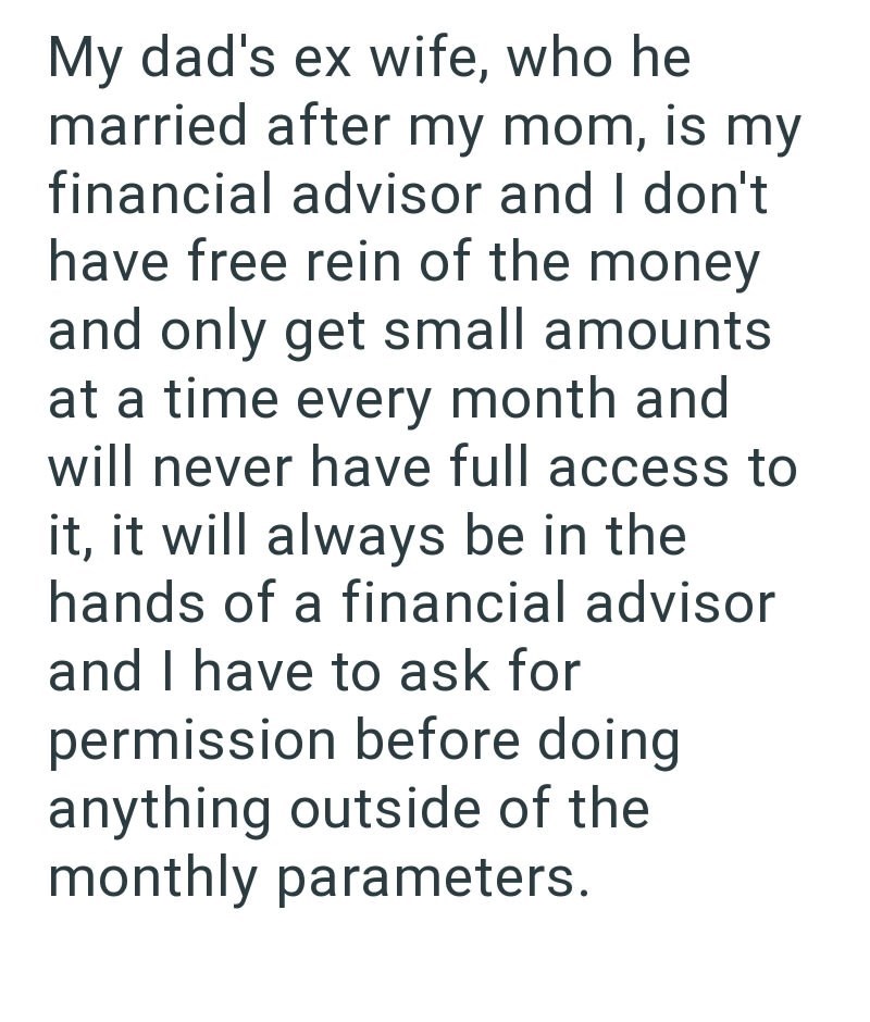 My dad's ex wife, who he married after my mom, is my financial advisor and I don't have free rein of the money and only get small amounts at a time every month and will never have full access to it, it will always be in the hands of a financial advisor and I have to ask for permission before doing anything outside of the monthly parameters.