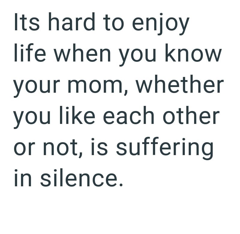 Its hard to enjoy life when you know your mom, whether you like each other or not, is suffering in silence.