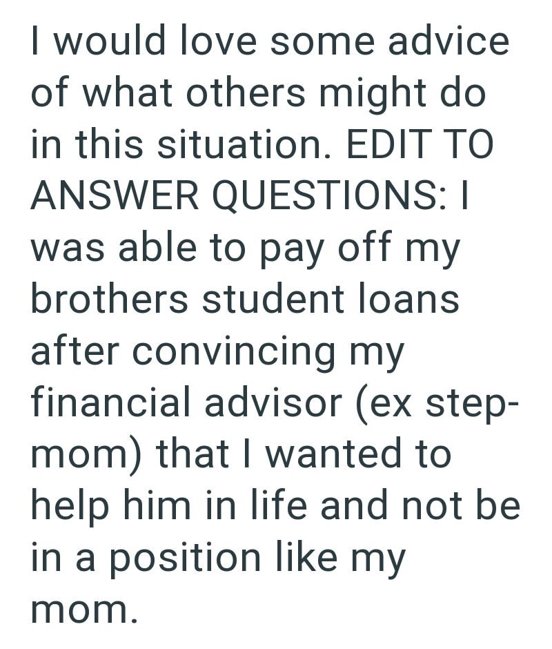 I would love some advice of what others might do in this situation. EDIT TO ANSWER QUESTIONS: I was able to pay off my brothers student loans after convincing my financial advisor (ex step- mom) that I wanted to help him in life and not be in a position like my mom.