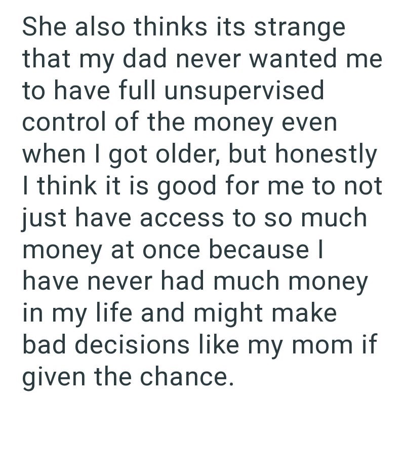 She also thinks its strange that my dad never wanted me to have full unsupervised control of the money even when I got older, but honestly I think it is good for me to not just have access to so much money at once because I have never had much money in my life and might make bad decisions like my mom if given the chance.