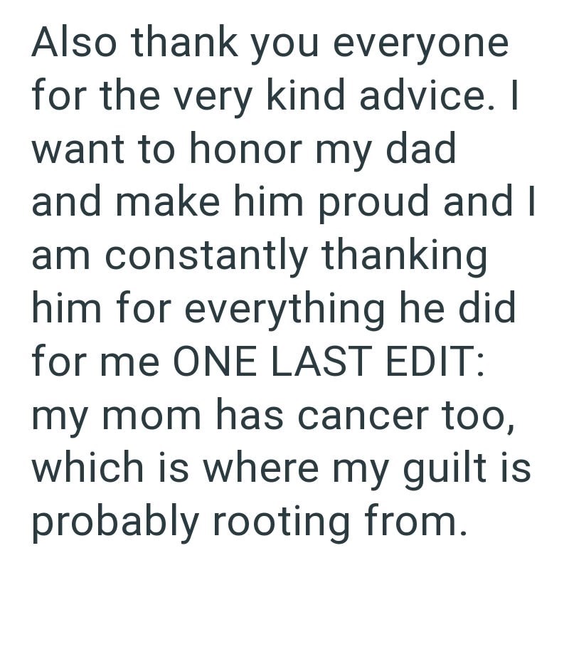 Also thank you everyone for the very kind advice. I want to honor my dad and make him proud and I am constantly thanking him for everything he did for me ONE LAST EDIT: my mom has cancer too, which is where my guilt is probably rooting from.