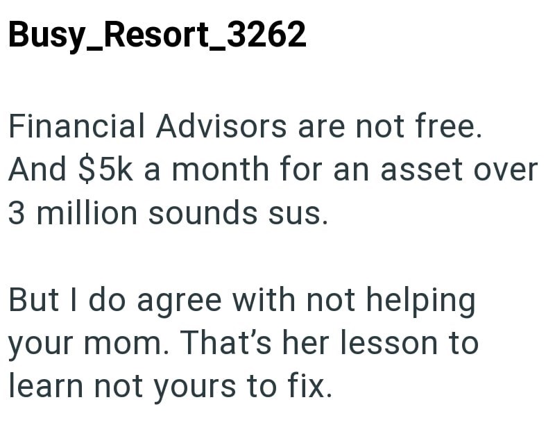 Busy_Resort_3262 Financial Advisors are not free. And $5k a month for an asset over 3 million sounds sus. But I do agree with not helping your mom. That's her lesson to learn not yours to fix.