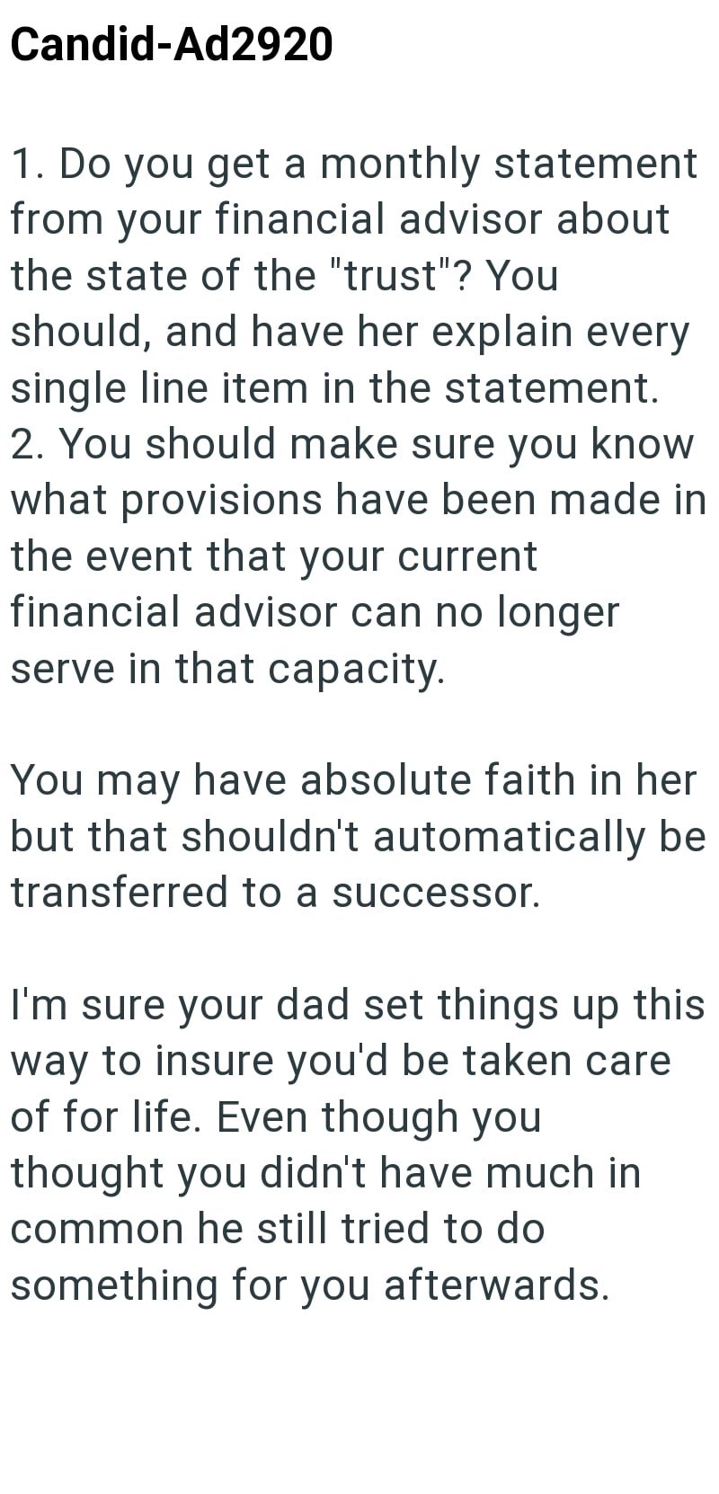 Candid-Ad2920 1. Do you get a monthly statement from your financial advisor about the state of the "trust"? You should, and have her explain every single line item in the statement. 2. You should make sure you know what provisions have been made in the event that your current financial advisor can no longer serve in that capacity. You may have absolute faith in her but that shouldn't automatically be transferred to a successor. I'm sure your dad set things up this way to insure you'd be taken ca