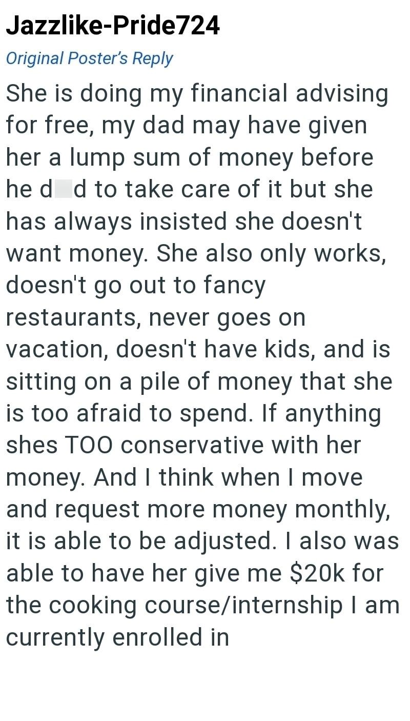 Jazzlike-Pride724 Original Poster's Reply She is doing my financial advising for free, my dad may have given her a lump sum of money before he d d to take care of it but she has always insisted she doesn't want money. She also only works, doesn't go out to fancy restaurants, never goes on vacation, doesn't have kids, and is sitting on a pile of money that she is too afraid to spend. If anything shes TOO conservative with her money. And I think when I move and request more money monthly, it is ab