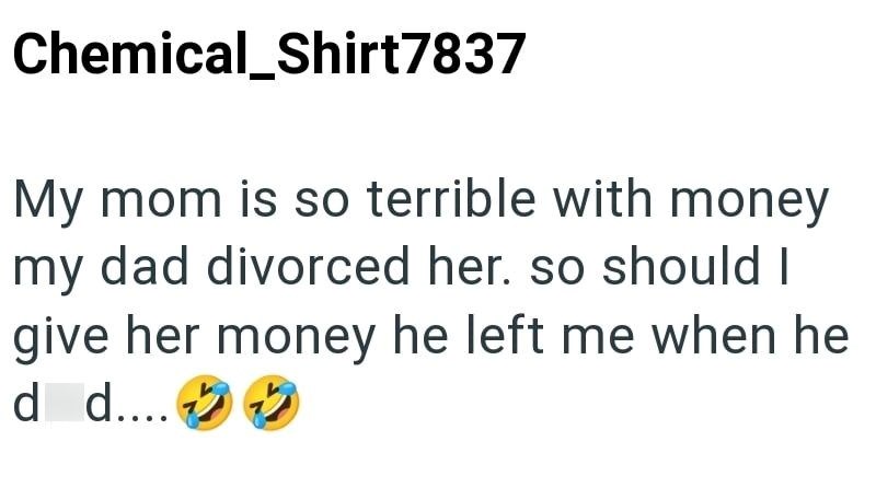 Chemical_Shirt7837 My mom is so terrible with money my dad divorced her. so should I give her money he left me when he d d....