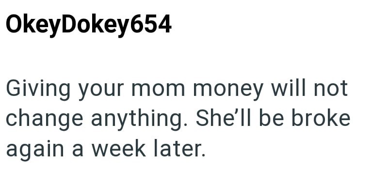 OkeyDokey654 Giving your mom money will not change anything. She'll be broke again a week later.