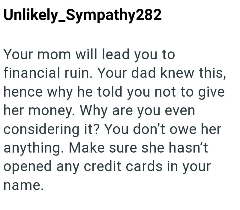Unlikely Sympathy282 Your mom will lead you to financial ruin. Your dad knew this, hence why he told you not to give her money. Why are you even considering it? You don't owe her anything. Make sure she hasn't opened any credit cards in your name.