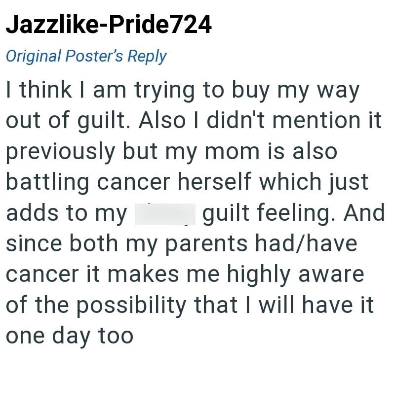 Jazzlike-Pride724 Original Poster's Reply I think I am trying to buy my way out of guilt. Also I didn't mention it previously but my mom is also battling cancer herself which just adds to my guilt feeling. And since both my parents had/have cancer it makes me highly aware of the possibility that I will have it one day too