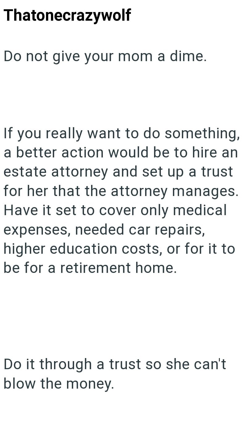 Thatonecrazywolf Do not give your mom a dime. If you really want to do something, a better action would be to hire an estate attorney and set up a trust for her that the attorney manages. Have it set to cover only medical expenses, needed car repairs, higher education costs, or for it to be for a retirement home. Do it through a trust so she can't blow the money.