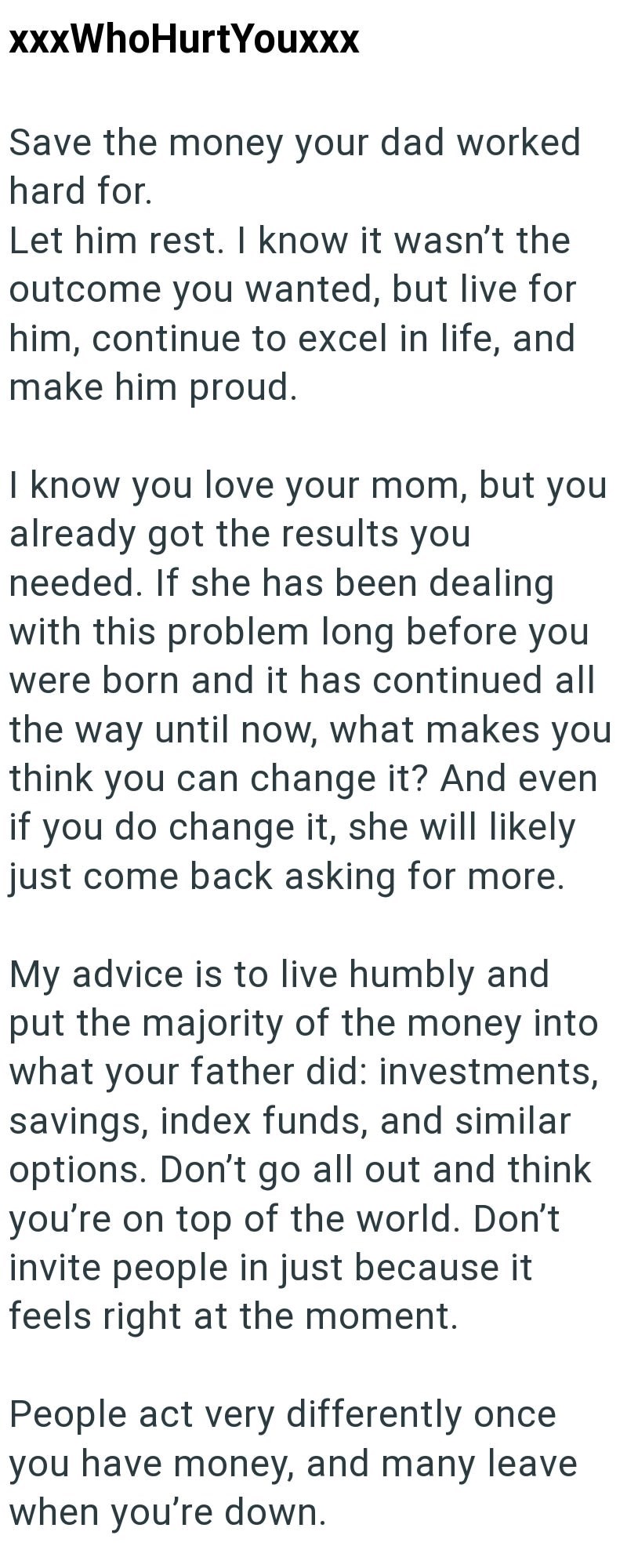 xxxWhoHurtYouxxx Save the money your dad worked hard for. Let him rest. I know it wasn't the outcome you wanted, but live for him, continue to excel in life, and make him proud. I know you love your mom, but you already got the results you needed. If she has been dealing with this problem long before you were born and it has continued all the way until now, what makes you think you can change it? And even if you do change it, she will likely just come back asking for more. My advice is to live h