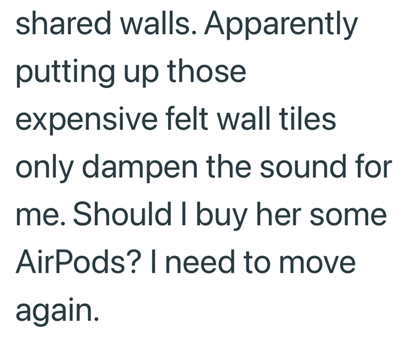 shared walls. Apparently putting up those expensive felt wall tiles only dampen the sound for me. Should I buy her some AirPods? I need to move again.