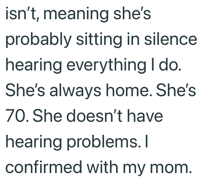 isn't, meaning she's probably sitting in silence hearing everything I do. She's always home. She's 70. She doesn't have hearing problems. I confirmed with my mom.