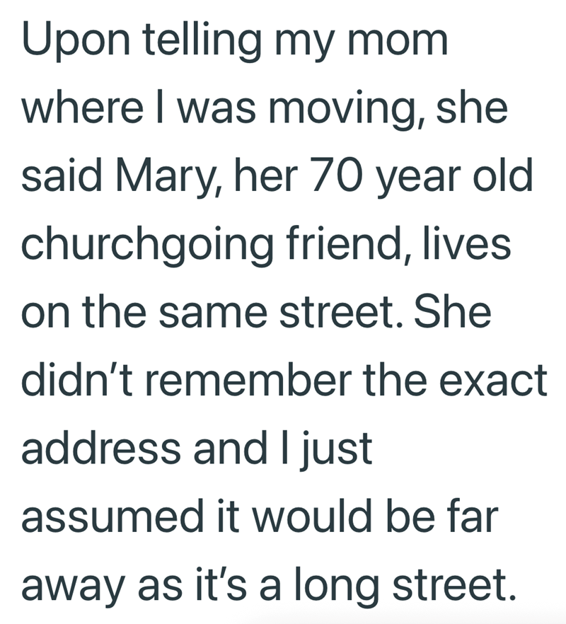 Upon telling my mom where I was moving, she said Mary, her 70 year old churchgoing friend, lives. on the same street. She didn't remember the exact address and I just assumed it would be far away as it's a long street.