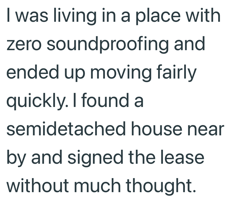 I was living in a place with zero soundproofing and ended up moving fairly quickly. I found a semidetached house near by and signed the lease without much thought.