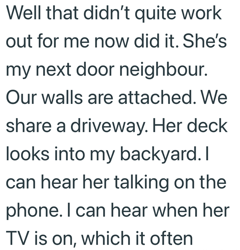 Well that didn't quite work out for me now did it. She's my next door neighbour. Our walls are attached. We share a driveway. Her deck looks into my backyard. I can hear her talking on the phone. I can hear when her TV is on, which it often