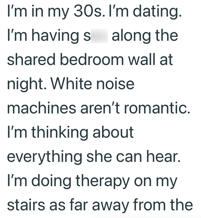 I'm in my 30s. I'm dating. I'm having s along the shared bedroom wall at night. White noise machines aren't romantic. I'm thinking about everything she can hear. I'm doing therapy on my stairs as far away from the