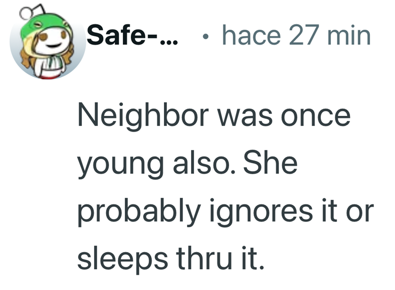Safe-... • hace 27 min Neighbor was once young also. She probably ignores it or sleeps thru it.