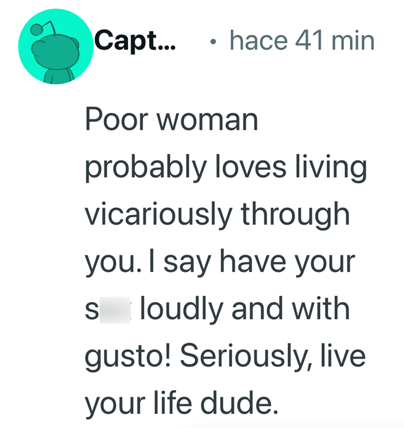 Capt... . hace 41 min Poor woman probably loves living vicariously through you. I say have your S loudly and with gusto! Seriously, live your life dude.