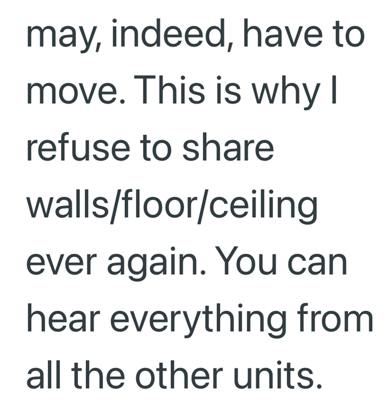 may, indeed, have to move. This is why I refuse to share walls/floor/ceiling ever again. You can hear everything from all the other units.