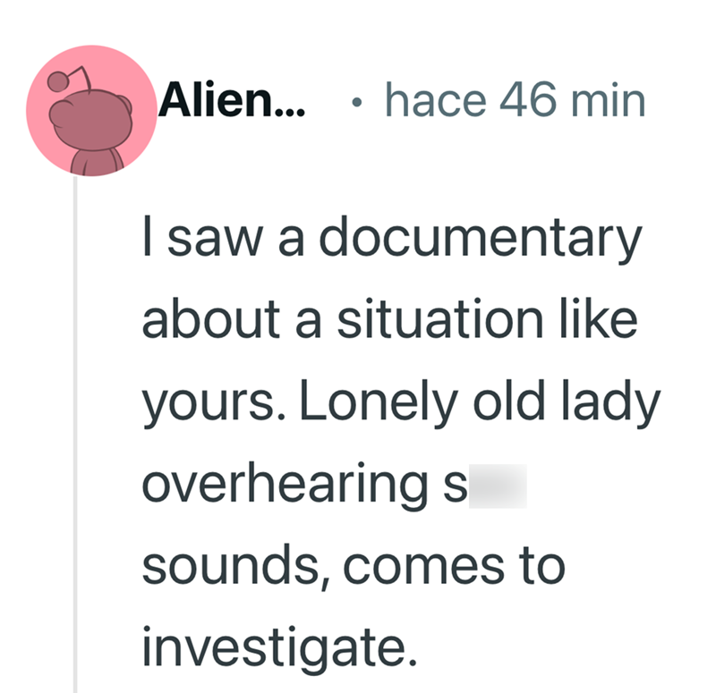 Alien... . hace 46 min I saw a documentary about a situation like yours. Lonely old lady overhearing s sounds, comes to investigate.