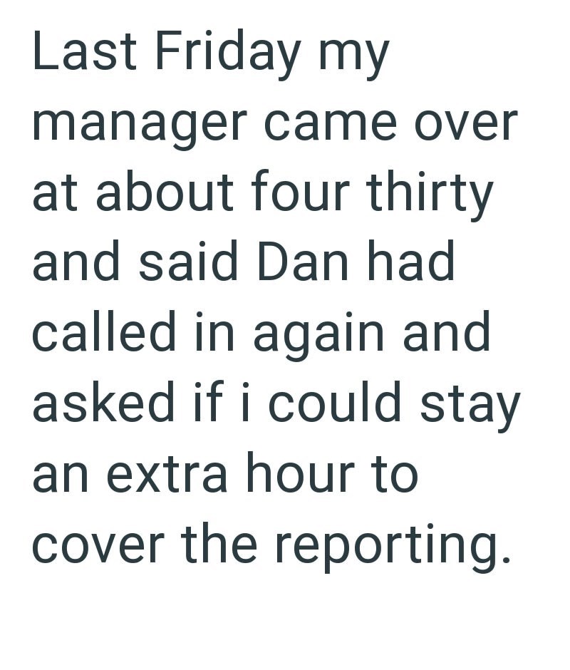 Last Friday my manager came over at about four thirty and said Dan had called in again and asked if i could stay an extra hour to cover the reporting.