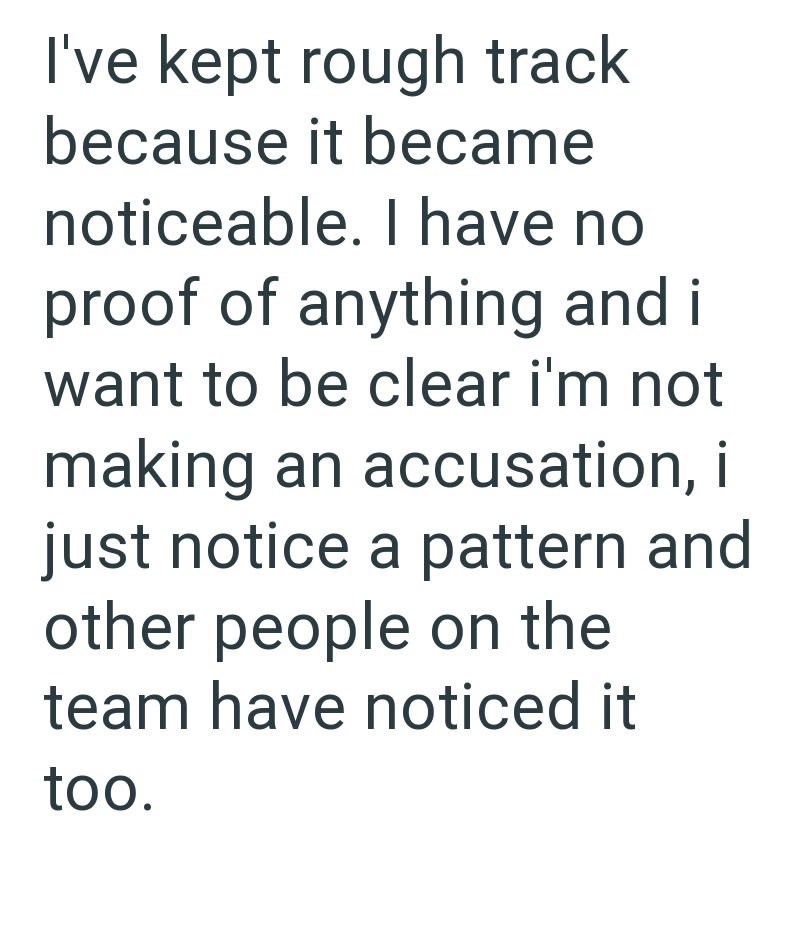 I've kept rough track because it became noticeable. I have no proof of anything and i want to be clear i'm not making an accusation, i just notice a pattern and other people on the team have noticed it too.