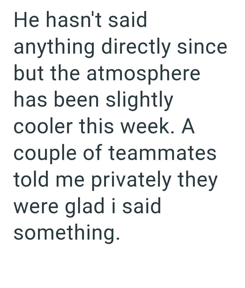 He hasn't said anything directly since but the atmosphere has been slightly cooler this week. A couple of teammates told me privately they were glad i said something.